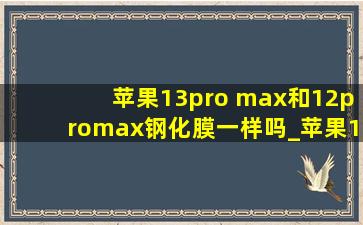 苹果13pro max和12promax钢化膜一样吗_苹果13pro max和12promax钢化膜通用么